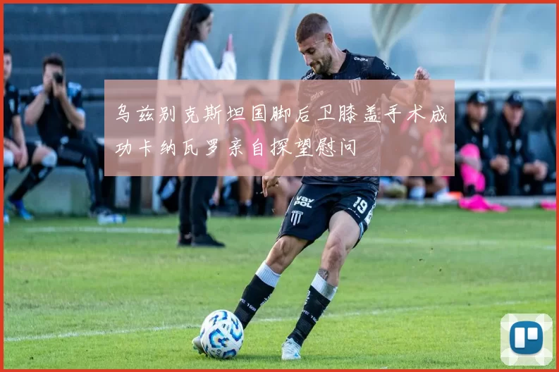乌兹别克斯坦国脚后卫膝盖手术成功卡纳瓦罗亲自探望慰问