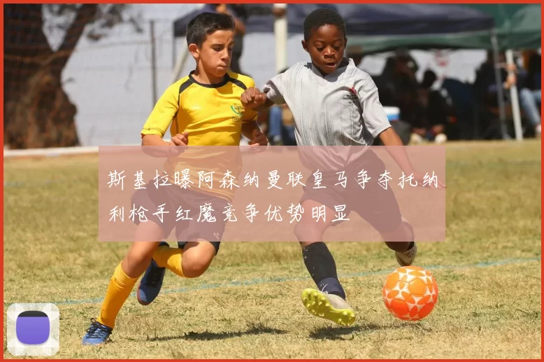 斯基拉曝阿森纳曼联皇马争夺托纳利枪手红魔竞争优势明显