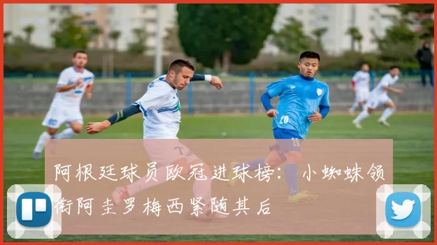 阿根廷球员欧冠进球榜：小蜘蛛领衔阿圭罗梅西紧随其后
