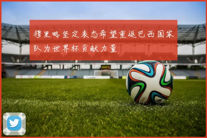 穆里略坚定表态希望重返巴西国家队为世界杯贡献力量