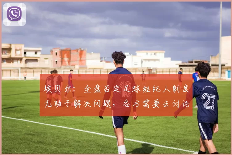埃贝尔：全盘否定足球经纪人制度无助于解决问题，各方需要去讨论