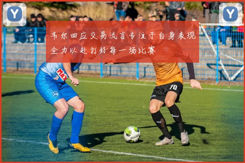 韦尔回应交易流言专注于自身表现全力以赴打好每一场比赛
