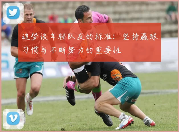 追梦谈年轻队友的标准：坚持赢球习惯与不断努力的重要性