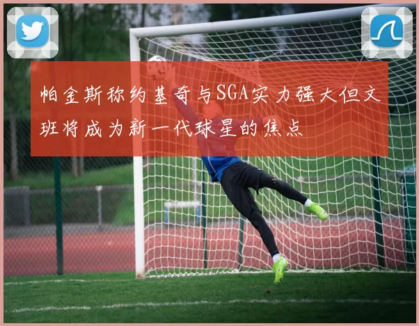 帕金斯称约基奇与SGA实力强大但文班将成为新一代球星的焦点